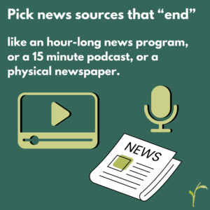 Pick news sources that "end" like an hour-long news program, a 15-minute podcast, or a physical newspaper.